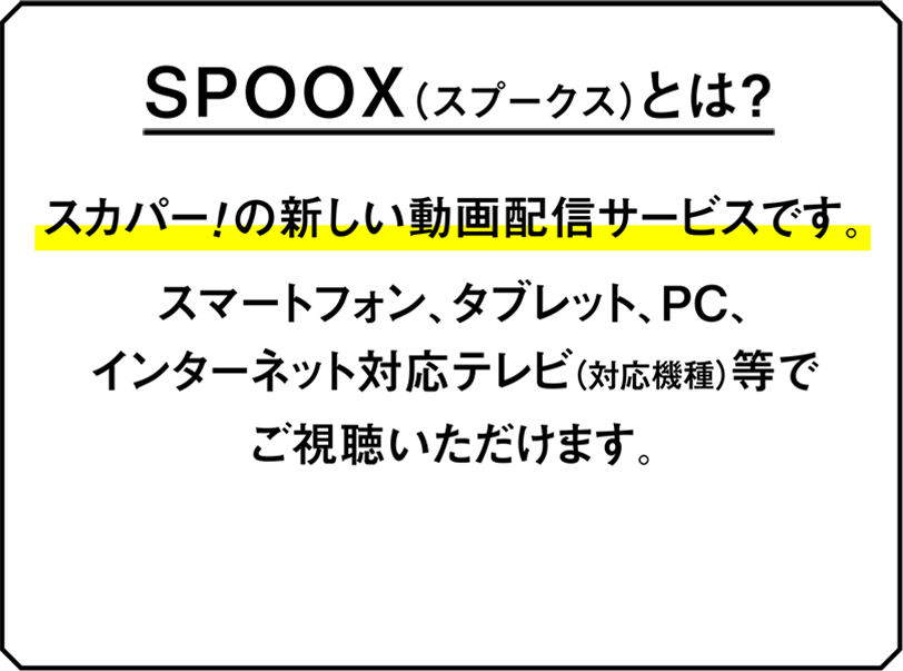 SPOOX（スプークス）とは？ースカパー！の新しい動画配信サービスです。スマートフォン、タブレット、PC、インターネット対応テレビ（対応機種）等でご視聴いただけます。