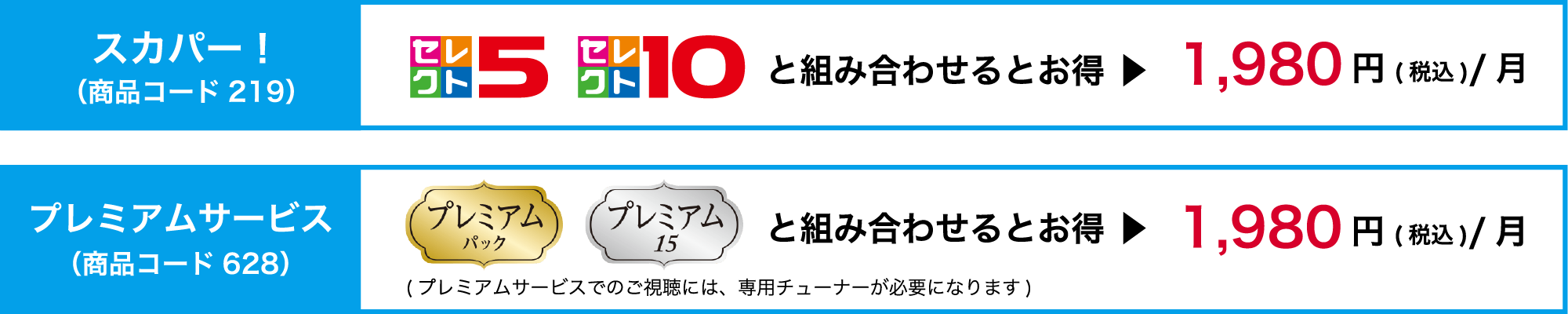 スカパー！（商品コード219）「セレクト10」「セレクト5」と組み合わせるとお得▶︎1,980円（税込）/月　プレミアムサービス（商品コード628）「プレミアムパック」「プレミアム15」と組み合わせるとお得▶︎1,980円（税込）/月（プレミアムサービスでのご視聴には、専用チューナーが必要になります）