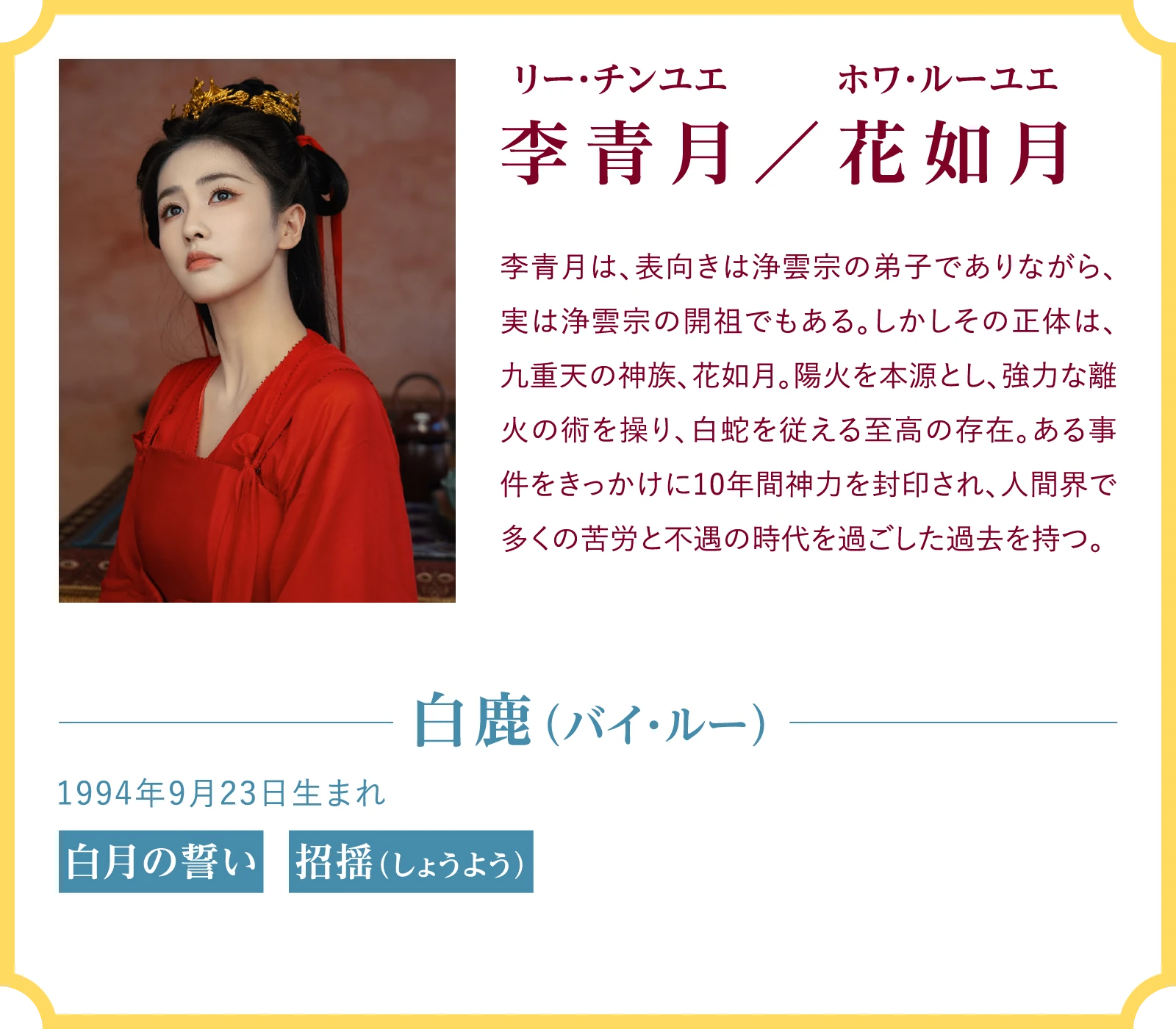 李青月/花如月(リー・チンユエ/ホワ・ルーユエ) 李青月は、表向きは浄雲宗の弟子でありながら、実は浄雲宗の開祖でもある。しかしその正体は、九重天の神族、花如月。陽火を本源とし、強力な離火の術を操り、白蛇を従える至高の存在。ある事件をきっかけに10年間神力を封印され、人間界で多くの苦労と不遇の時代を過ごした過去を持つ。白鹿(バイ・ルー)1994年9月23日生まれ 『白月の誓い』『招揺(しょうよう)』 | 臨江仙~宿敵となった愛しき人~|衛星劇場