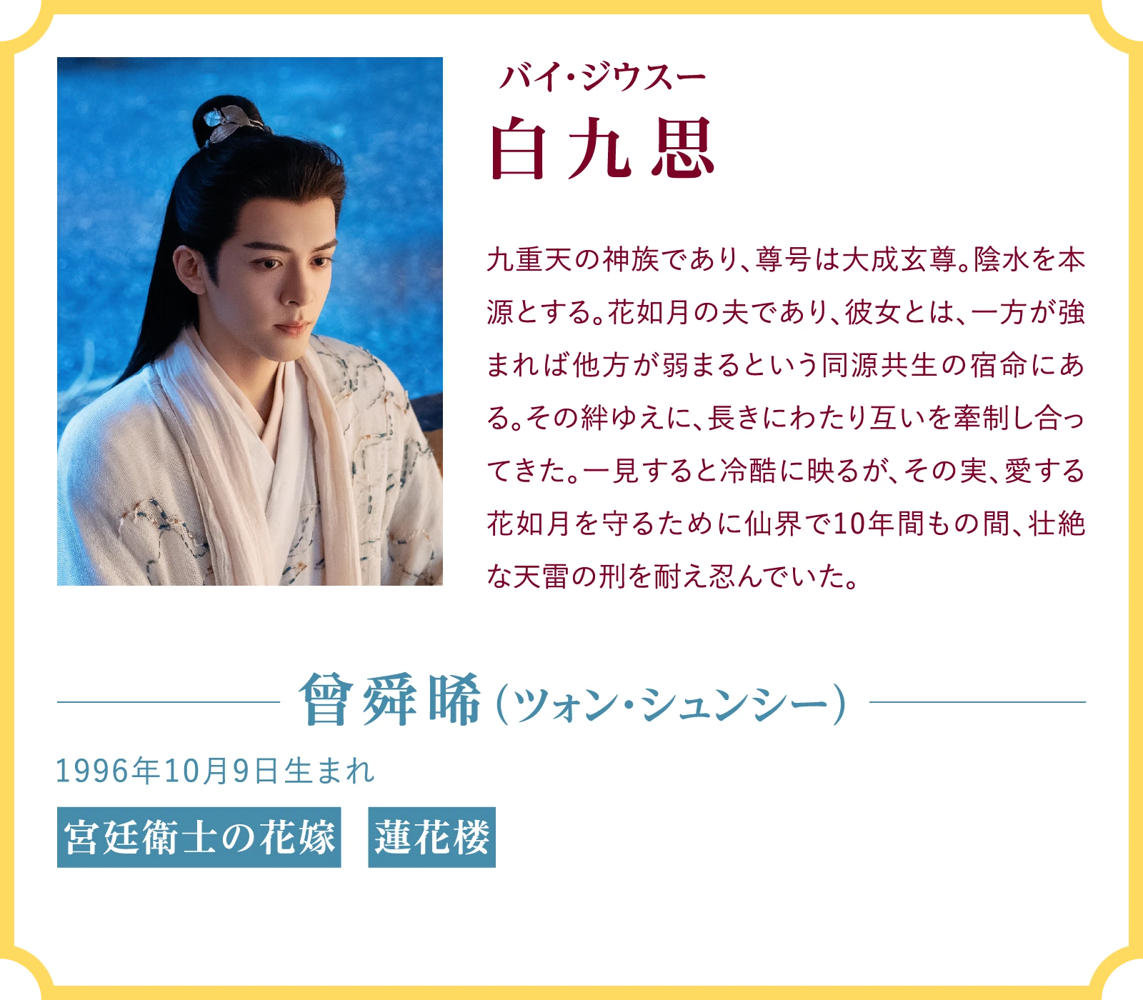 白九思(バイ・ジウスー)九重天の神族であり、尊号は大成玄尊。陰水を本源とする。花如月の夫であり、彼女とは、一方が強まれば他方が弱まるという同源共生の宿命にある。その絆ゆえに、長きにわたり互いを牽制し合ってきた。一見すると冷酷に映るが、その実、愛する花如月を守るために仙界で10年間もの間、壮絶な天雷の刑を耐え忍んでいた。曾舜晞(ツォン・シュンシー)1996年10月9日生まれ『宮廷衛士の花嫁』『蓮花楼』 | 臨江仙~宿敵となった愛しき人~|衛星劇場