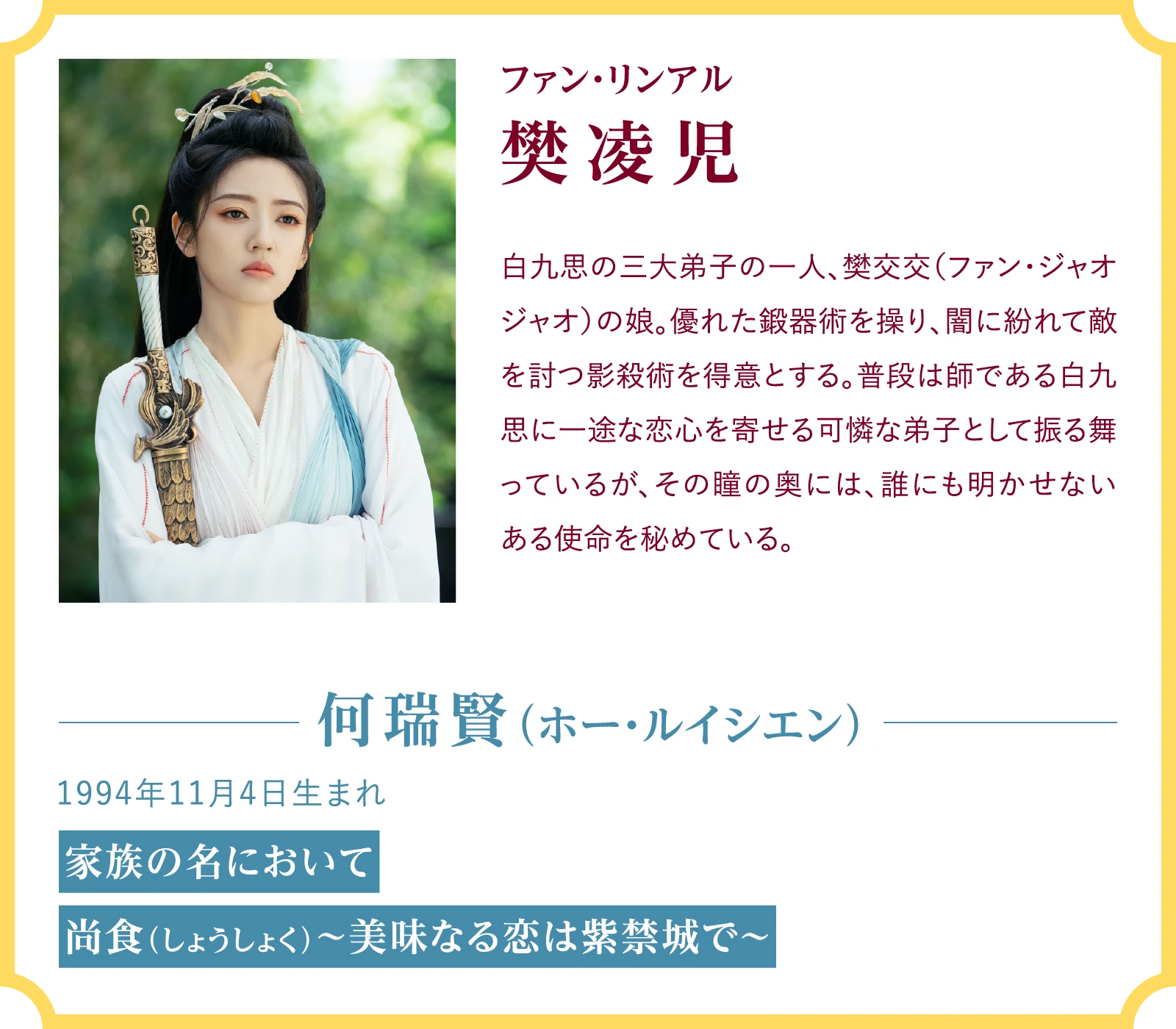 樊凌児(ファン・リンアル)白九思の三大弟子の一人、樊交交(ファン・ジャオジャオ)の娘。優れた鍛器術を操り、闇に紛れて敵を討つ影殺術を得意とする。普段は師である白九思に一途な恋心を寄せる可憐な弟子として振る舞っているが、その瞳の奥には、誰にも明かせないある使命を秘めている。何瑞賢(ホー・ルイシエン)1994年11月4日生まれ『家族の名において』『尚食(しょうしょく)~美味なる恋は紫禁城で~』 | 臨江仙~宿敵となった愛しき人~|衛星劇場