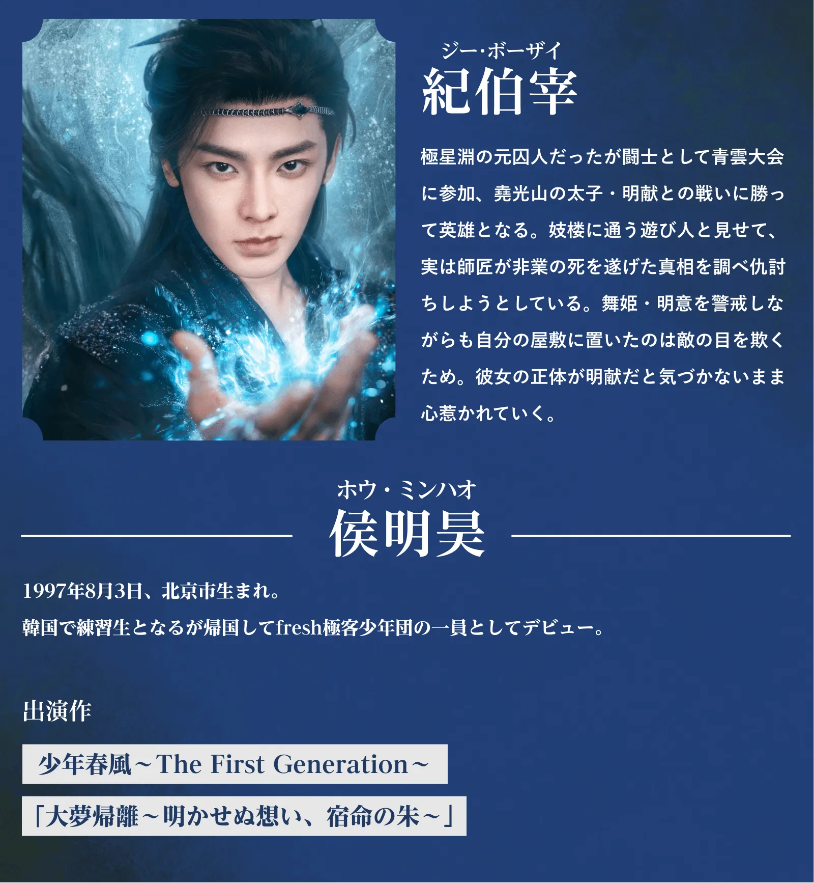 紀伯宰(ジー・ボーザイ)極星淵の元囚人だったが闘士として青雲大会に参加、堯光山の太子・明献との戦いに勝って英雄となる。妓楼に通う遊び人と見せて、実は師匠が非業の死を遂げた真相を調べ仇討ちしようとしている。舞姫・明意を警戒しながらも自分の屋敷に置いたのは敵の目を欺くため。彼女の正体が明献だと気づかないまま心惹かれていく。侯明昊(ホウ・ミンハオ)1997年8月3日、北京市生まれ。『少年春風~The First Generation~』『大夢帰離~明かせぬ想い、宿命の朱~』 | 入青雲|衛星劇場