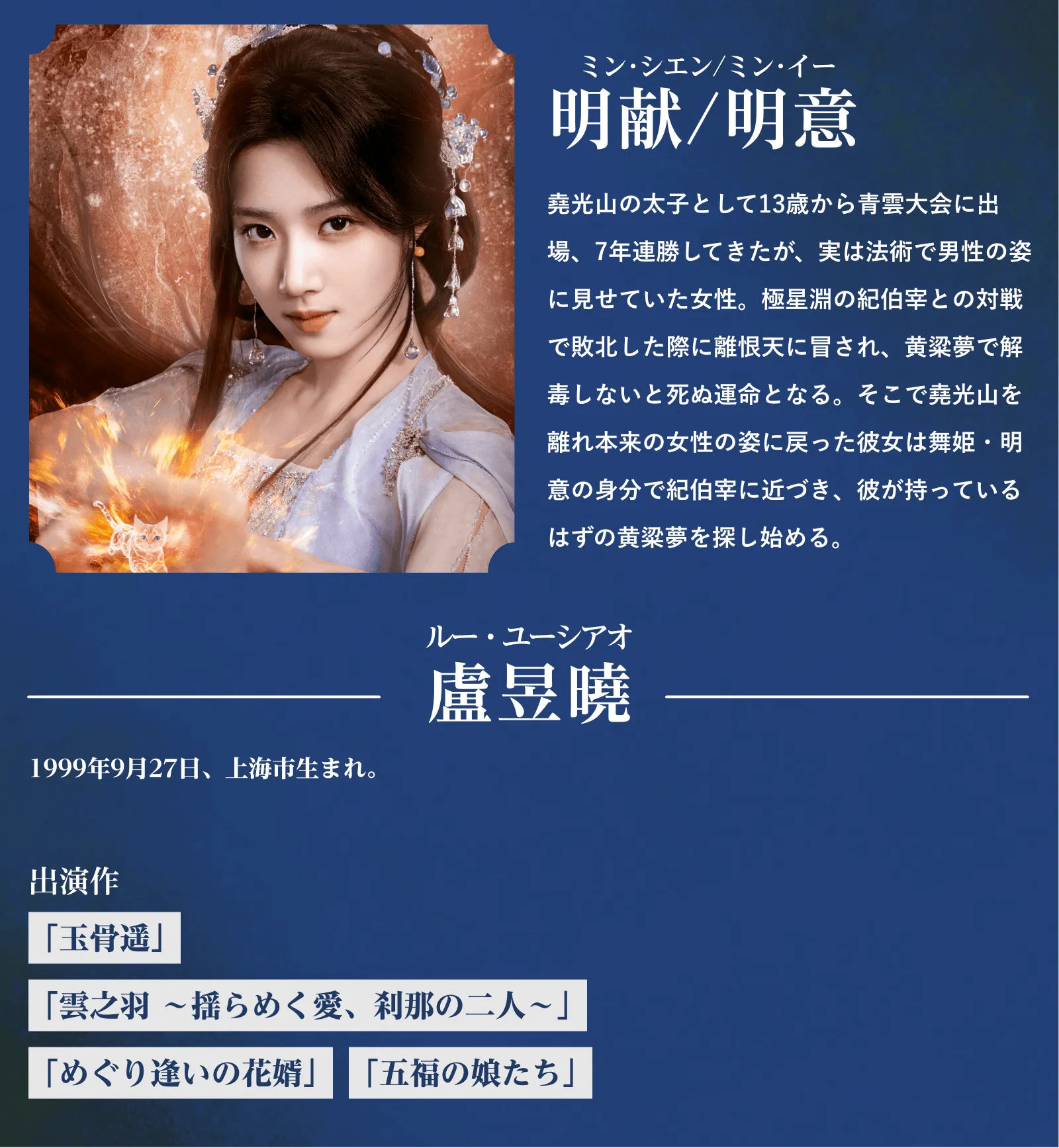 明献/明意(ミン・シエン/ミン・イー)堯光山の太子として13歳から青雲大会に出場、7年連勝してきたが、実は法術で男性の姿に見せていた女性。極星淵の紀伯宰との対戦で敗北した際に離恨天に冒され、黄粱夢で解毒しないと死ぬ運命となる。そこで堯光山を離れ本来の女性の姿に戻った彼女は舞姫・明意の身分で紀伯宰に近づき、彼が持っているはずの黄粱夢を探し始める。盧昱曉(ルー・ユーシアオ)1999年9月27日、上海市生まれ。『玉骨遥』『雲之羽~揺らめく愛、刹那の二人~』『めぐり逢いの花婿』『五福の娘たち』 | 入青雲|衛星劇場