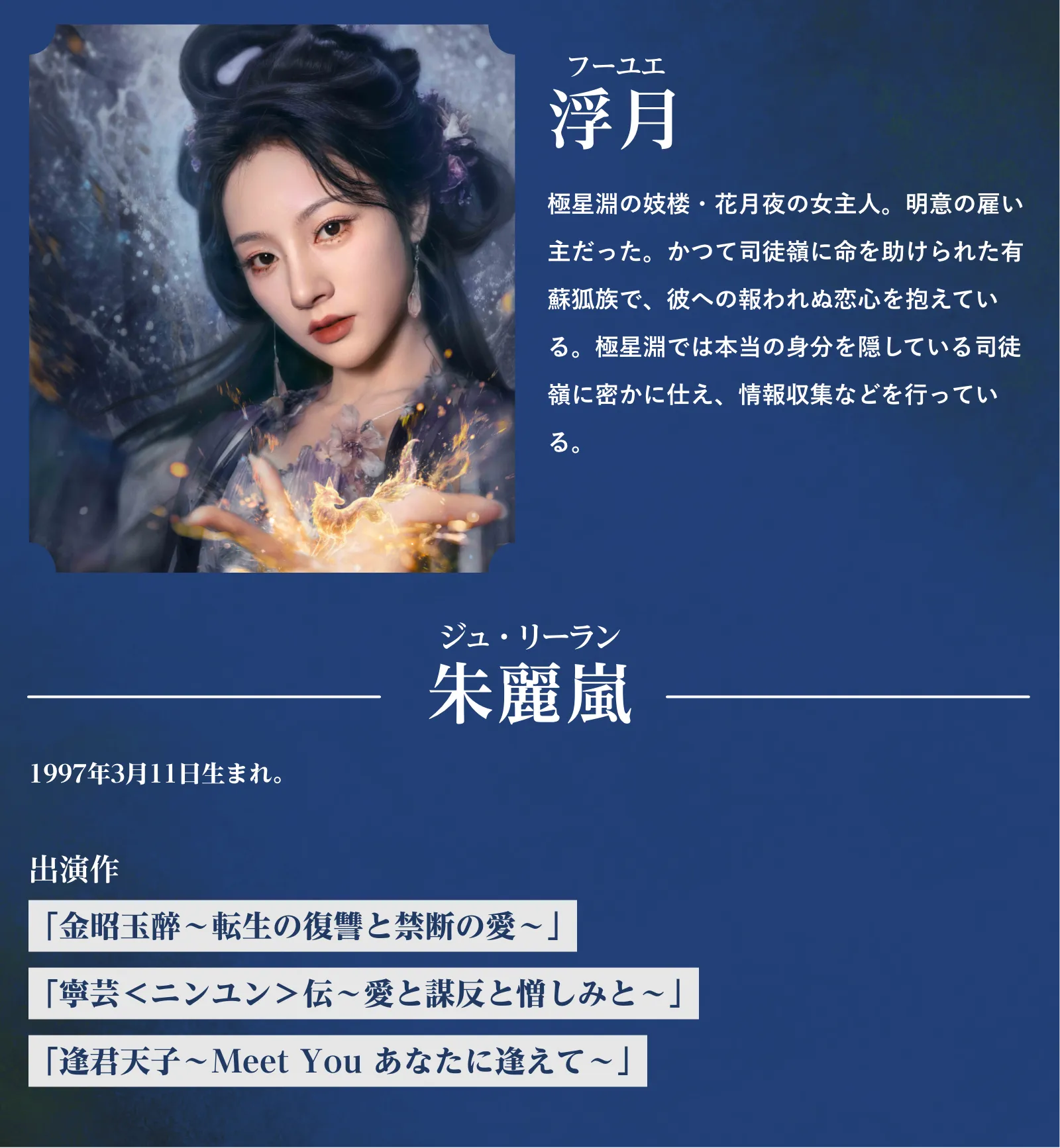 浮月(フー・ユエ)極星淵の妓楼・花月夜の女主人。明意の雇い主だった。かつて司徒嶺に命を助けられた有蘇狐族で、彼への報われぬ恋心を抱えている。極星淵では本当の身分を隠している司徒嶺に密かに仕え、情報収集などを行っている。朱麗嵐(ジュ・リーラン)『金昭玉醉~転生の復讐と禁断の愛~』『寧芸<ニンユン>伝~愛と謀反と憎しみと~』『逢君天子~Meet You あなたに逢えて~』 | 入青雲|衛星劇場