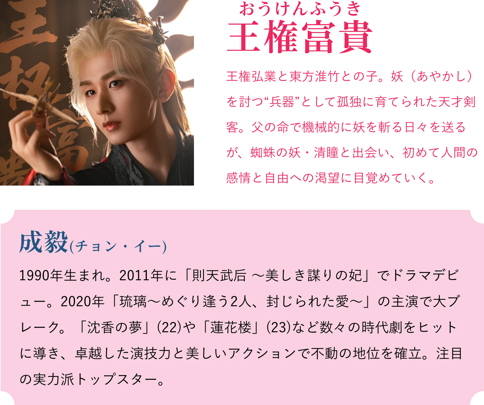 王権富貴(おうけんふうき)王権弘業と東方淮竹との子。妖(あやかし)を討つ“兵器”として孤独に育てられた天才剣客。父の命で機械的に妖を斬る日々を送るが、蜘蛛の妖・清瞳と出会い、初めて人間の感情と自由への渇望に目覚めていく。成毅(チョン・イー)1990年生まれ。2011年に「則天武后 ~美しき謀りの妃」でドラマデビュー。2020年「琉璃~めぐり逢う2人、封じられた愛~」の主演で大ブレーク。「沈香の夢」(22)や「蓮花楼」(23)など数々の時代劇をヒットに導き、卓越した演技力と美しいアクションで不動の地位を確立。注目の実力派トップスター。 | 天地剣心<てんちけんしん>|衛星劇場