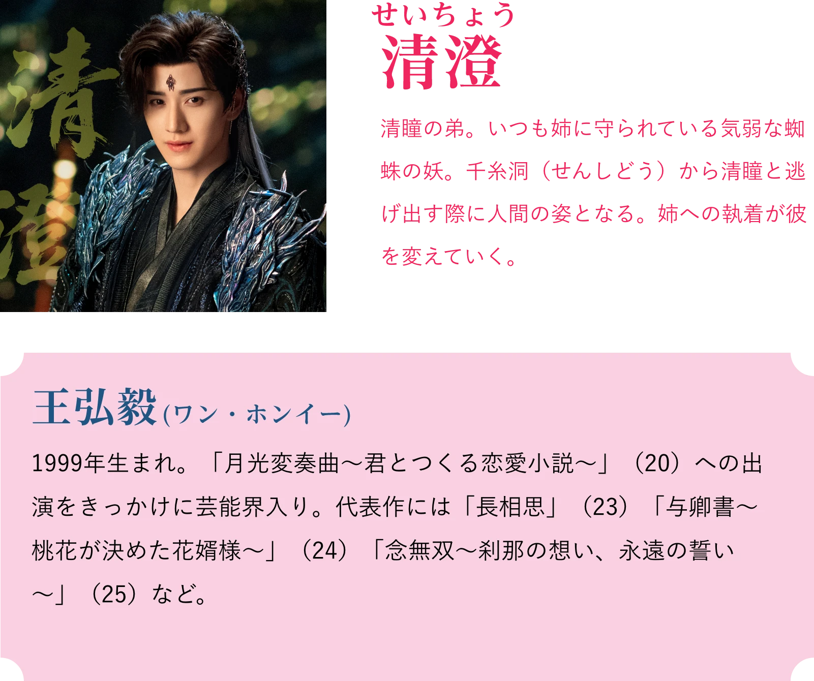 清澄(せいちょう)清瞳の弟。いつも姉に守られている気弱な蜘蛛の妖。千糸洞(せんしどう)から清瞳と逃げ出す際に人間の姿となる。姉への執着が彼を変えていく。王弘毅(ワン・ホンイー)1999年生まれ。「月光変奏曲~君とつくる恋愛小説~」(20)への出演をきっかけに芸能界入り。代表作には「長相思」(23)「与卿書~桃花が決めた花婿様~」(24)「念無双~刹那の想い、永遠の誓い~」(25)など。 | 天地剣心<てんちけんしん>|衛星劇場