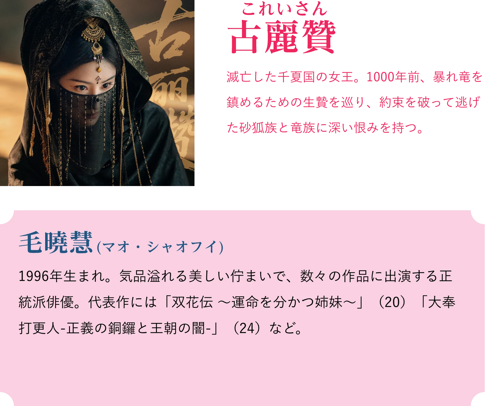 古麗賛(これいさん)滅亡した千夏国の女王。1000年前、暴れ竜を鎮めるための生贄を巡り、約束を破って逃げた砂狐族と竜族に深い恨みを持つ。毛暁慧(マオ・シャオフイ)1996年生まれ。気品溢れる美しい佇まいで、数々の作品に出演する正統派俳優。代表作には「双花伝 ~運命を分かつ姉妹~」(20)「大奉打更人-正義の銅鑼と王朝の闇-」(24)など。 | 天地剣心<てんちけんしん>|衛星劇場
