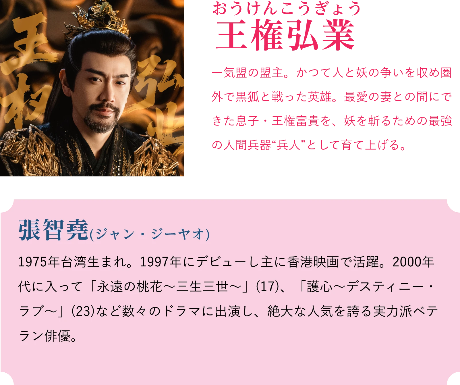 王権弘業(おうけんこうぎょう)一気盟の盟主。かつて人と妖の争いを収め圏外で黒狐と戦った英雄。最愛の妻との間にできた息子・王権富貴を、妖を斬るための最強の人間兵器“兵人”として育て上げる。張智堯(ジャン・ジーヤオ)1975年台湾生まれ。1997年にデビューし主に香港映画で活躍。2000年代に入って「永遠の桃花~三生三世~」(17)、「護心~デスティニー・ラブ~」(23)など数々のドラマに出演し、絶大な人気を誇る実力派ベテラン俳優。 | 天地剣心<てんちけんしん>|衛星劇場