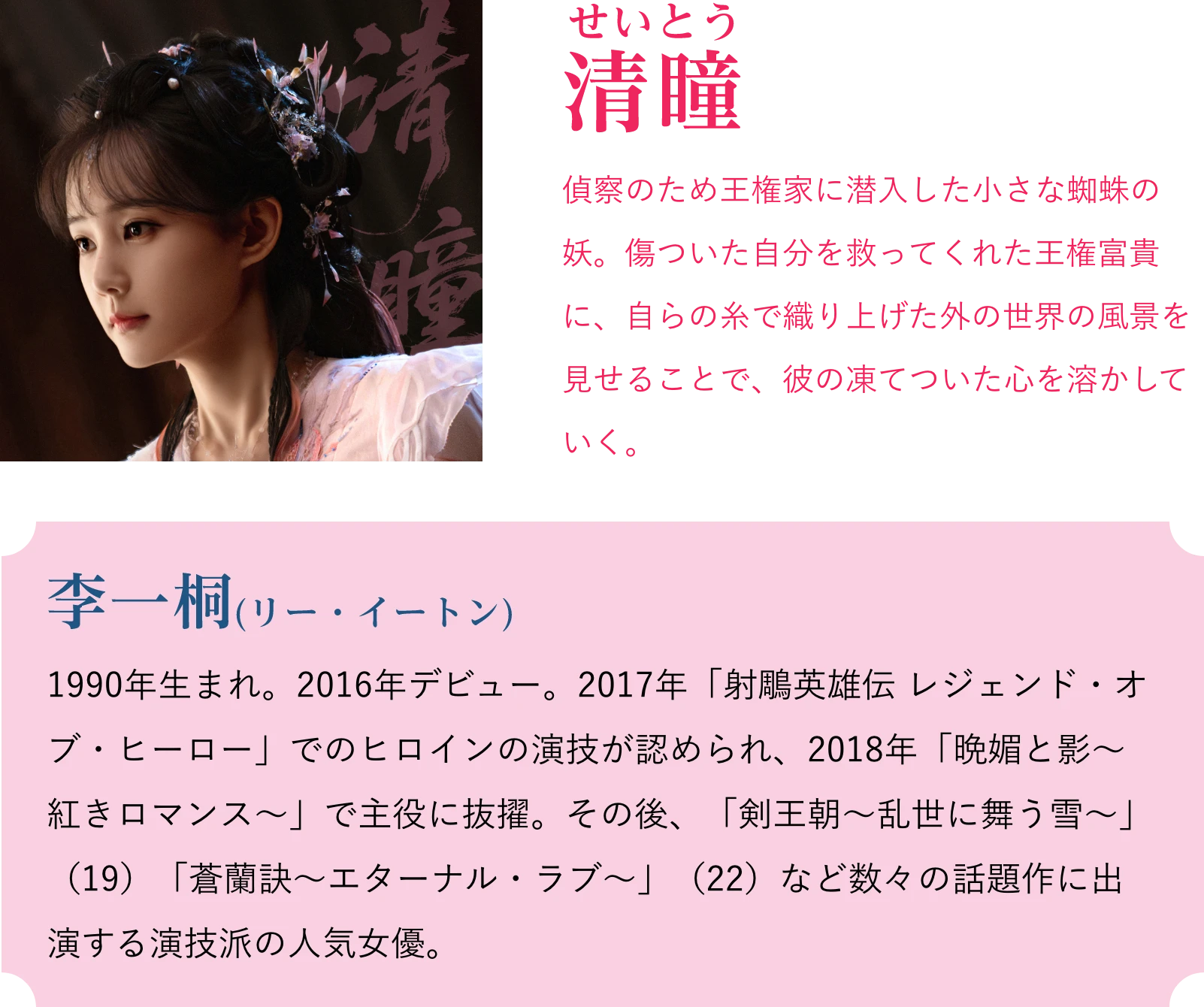 清瞳(せいとう)偵察のため王権家に潜入した小さな蜘蛛の妖。傷ついた自分を救ってくれた王権富貴に、自らの糸で織り上げた外の世界の風景を見せることで、彼の凍てついた心を溶かしていく。李一桐(リー・イートン)1990年生まれ。2016年デビュー。2017年「射鵰英雄伝 レジェンド・オブ・ヒーロー」でのヒロインの演技が認められ、2018年「晩媚と影~紅きロマンス~」で主役に抜擢。その後、「剣王朝~乱世に舞う雪~」(19)「蒼蘭訣~エターナル・ラブ~」(22)など数々の話題作に出演する演技派の人気女優。 | 天地剣心<てんちけんしん>|衛星劇場