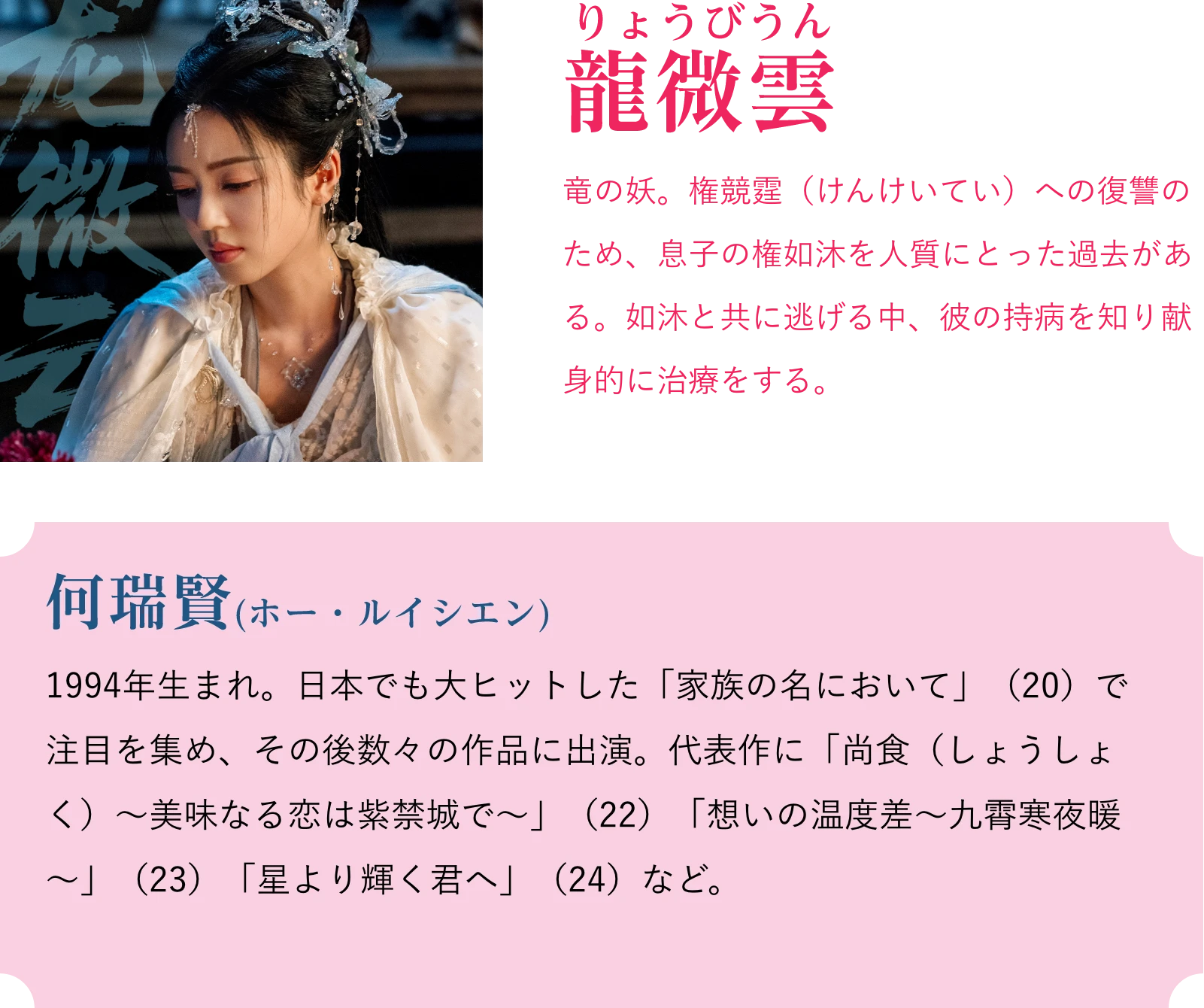 龍微雲(りょうびうん)竜の妖。権競霆(けんけいてい)への復讐のため、息子の権如沐を人質にとった過去がある。如沐と共に逃げる中、彼の持病を知り献身的に治療をする。何瑞賢(ホー・ルイシエン)1994年生まれ。日本でも大ヒットした「家族の名において」(20)で注目を集め、その後数々の作品に出演。代表作に「尚食(しょうしょく)~美味なる恋は紫禁城で~」(22)「想いの温度差~九霄寒夜暖~」(23)「星より輝く君へ」(24)など。 | 天地剣心<てんちけんしん>|衛星劇場