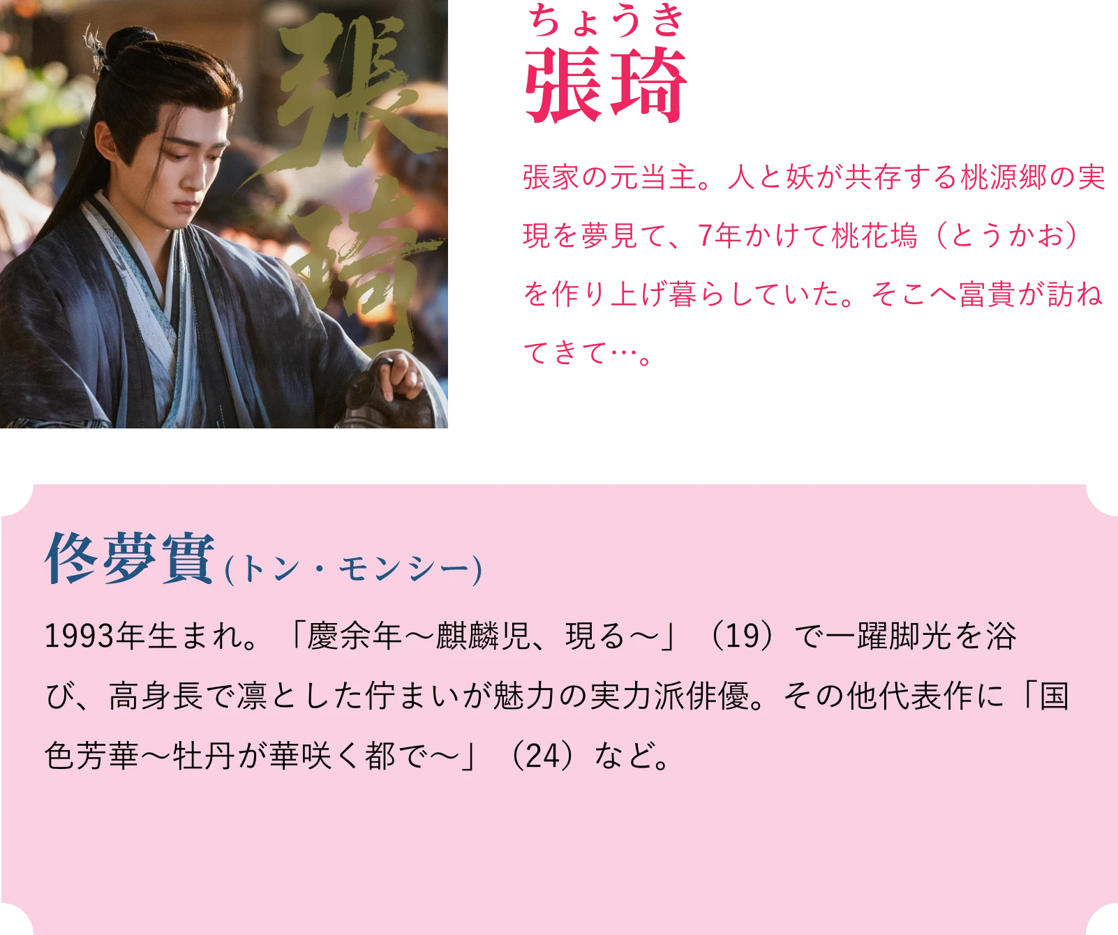 張琦(ちょうき)張家の元当主。人と妖が共存する桃源郷の実現を夢見て、7年かけて桃花塢(とうかお)を作り上げ暮らしていた。そこへ富貴が訪ねてきて…。佟夢實(トン・モンシー)1993年生まれ。「慶余年〜麒麟児、現る〜」(19)で一躍脚光を浴び、高身長で凛とした佇まいが魅力の実力派俳優。その他代表作に「国色芳華~牡丹が華咲く都で~」(24)など。 | 天地剣心<てんちけんしん>|衛星劇場