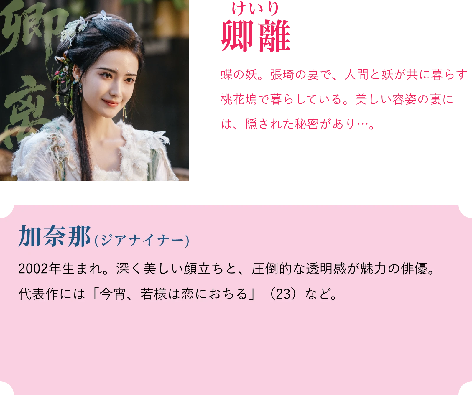 卿離(けいり)蝶の妖。張琦の妻で、人間と妖が共に暮らす桃花塢で暮らしている。美しい容姿の裏には、隠された秘密があり…。加奈那(ジアナイナー)2002年生まれ。深く美しい顔立ちと、圧倒的な透明感が魅力の俳優。代表作には「今宵、若様は恋におちる」(23)など。 | 天地剣心<てんちけんしん>|衛星劇場
