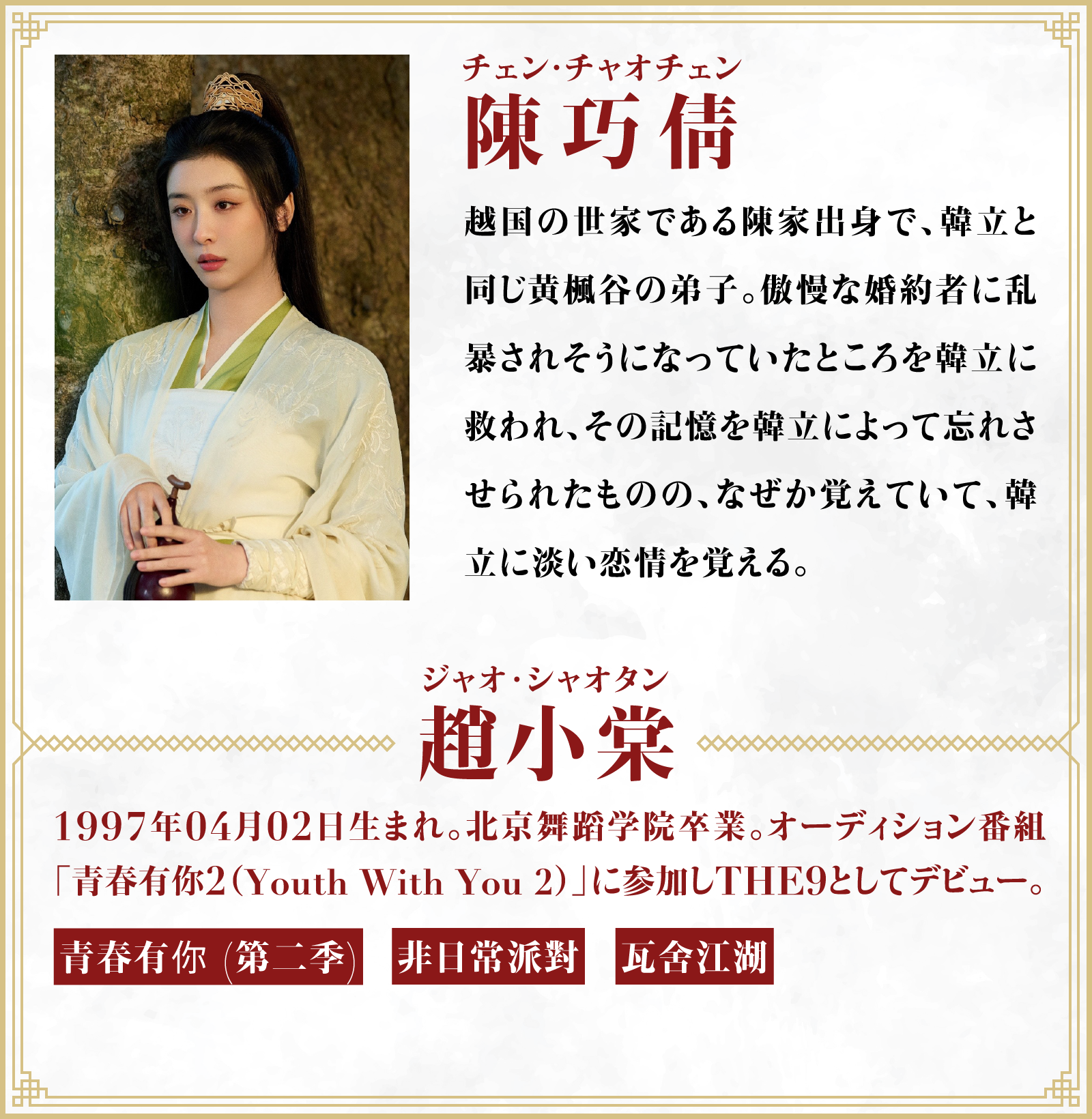 陳巧倩（チェン・チャオチェン）越国の世家である陳家出身で、韓立と同じ黄楓谷の弟子。傲慢な婚約者に乱暴されそうになっていたところを韓立に救われ、その記憶を韓立によって忘れさせられたものの、なぜか覚えていて、韓立に淡い恋情を覚える。／役者・・・趙小棠（ジャオ･シャオタン）1997年04月02日生まれ。北京舞蹈学院卒業。オーディション番組「青春有你2（Youth With You 2）」に参加しTHE9としてデビュー。「青春有你 (第二季)」「非日常派對」「瓦舍江湖」 | 凡人修仙伝｜衛星劇場