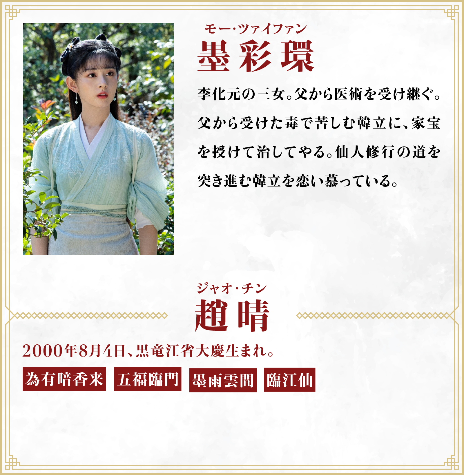 墨彩環（モー・ツァイファン）李化元の三女。父から医術を受け継ぐ。父から受けた毒で苦しむ韓立に、家宝を授けて治してやる。仙人修行の道を突き進む韓立を恋い慕っている。／役者・・・趙晴（ジャオ･チン）2000年8月4日、黒竜江省大慶生まれ。「為有暗香来」「五福臨門」「墨雨雲間」「臨江仙」 | 凡人修仙伝｜衛星劇場