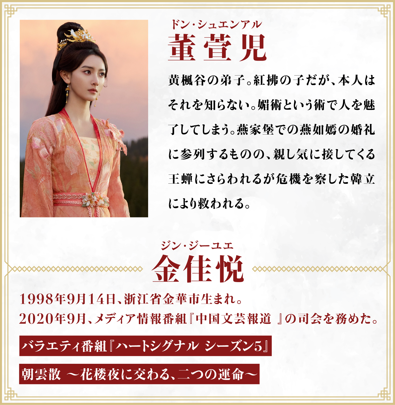 董萱児（ドン･シュエンアル）黄楓谷の弟子。紅拂の子だが、本人はそれを知らない。媚術という術で人を魅了してしまう。燕家堡での燕如嫣の婚礼に参列するものの、親し気に接してくる王蝉にさらわれるが危機を察した韓立により救われる。／役者・・・金佳悦（ジン･ジーユエ）1998年9月14日、浙江省金華市生まれ。2020年9月、メディア情報番組『中国文芸報道 』の司会を務めた。「バラエティ番組『ハートシグナル シーズン５』」「朝雲散 ～花楼夜に交わる、二つの運命～」 | 凡人修仙伝｜衛星劇場
