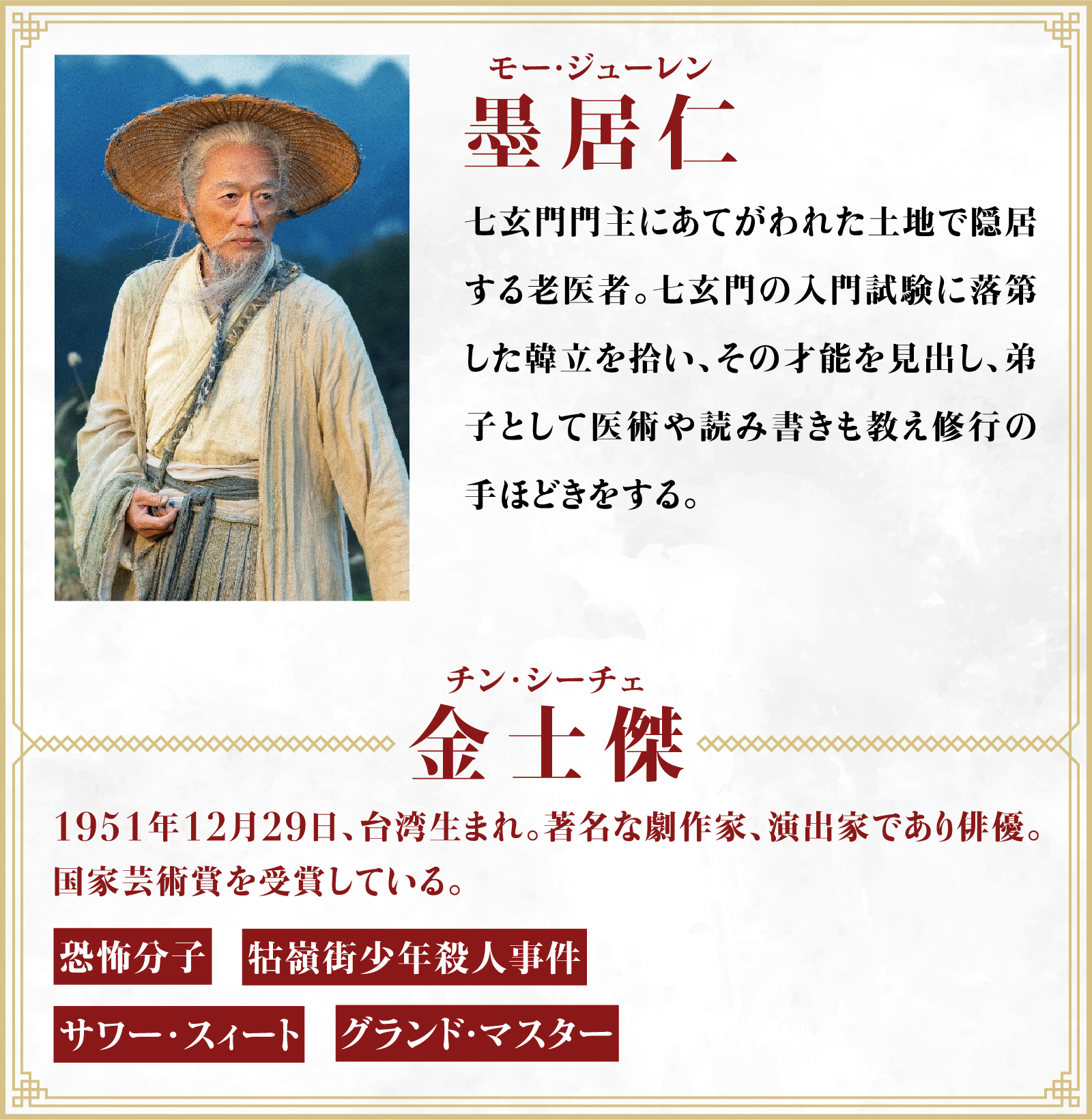 墨居仁（モー・ジューレン）七玄門門主にあてがわれた土地で隠居する老医者。七玄門の入門試験に落第した韓立を拾い、その才能を見出し、弟子として医術や読み書きも教え修行の手ほどきをする。／役者・・・金士傑（チン･シーチェ）1951年12月29日、台湾生まれ。著名な劇作家、演出家であり俳優。国家芸術賞を受賞している。「恐怖分子」「牯嶺街少年殺人事件」「サワー･スィート」「グランド・マスター」 | 凡人修仙伝｜衛星劇場