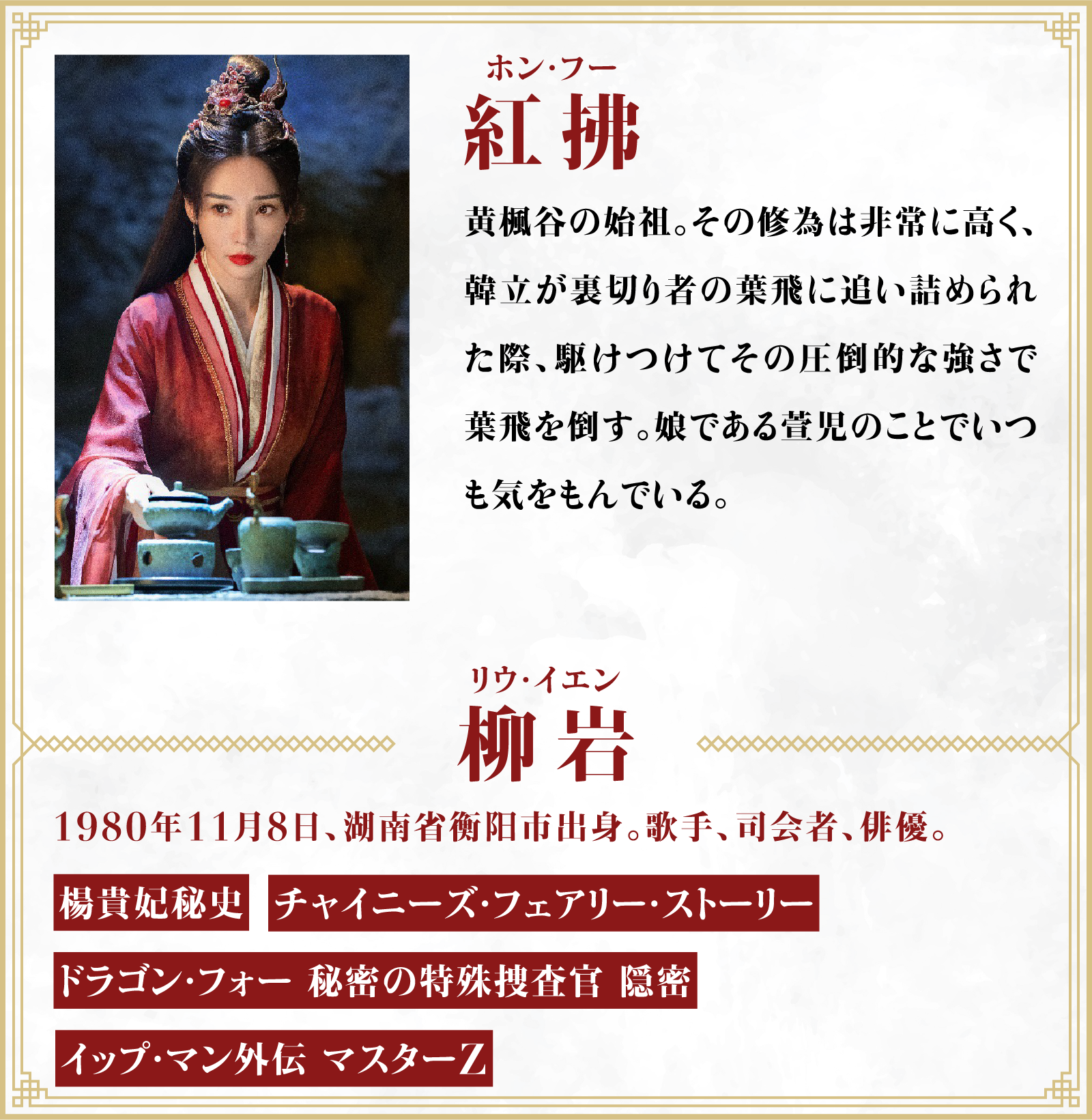 紅拂（ホン・フー）黄楓谷の始祖。その修為は非常に高く、韓立が裏切り者の葉飛に追い詰められた際、駆けつけてその圧倒的な強さで葉飛を倒す。娘である萱児のことでいつも気をもんでいる。／役者・・・柳岩（リウ・イエン）1980年11月8日、湖南省衡阳市出身。歌手、司会者、俳優。「楊貴妃秘史」「チャイニーズ・フェアリー・ストーリー」「ドラゴン・フォー 秘密の特殊捜査官 隠密」「イップ・マン外伝 マスターZ」 | 凡人修仙伝｜衛星劇場