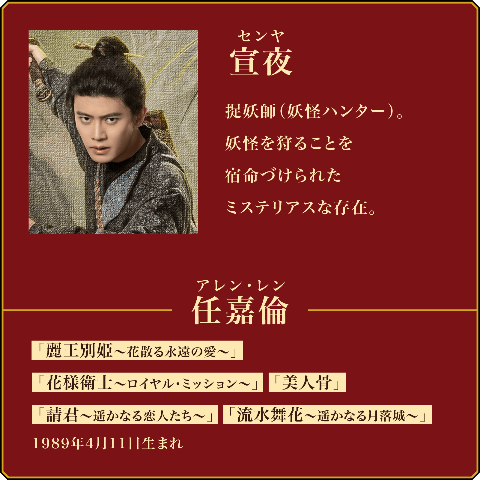 宣夜(センヤ)捉妖師(妖怪ハンター)。妖怪を狩ることを宿命づけられたミステリアスな存在。/役者・・・任嘉倫(アレン・レン) 代表作品「麗王別姫〜花散る永遠の愛〜」「花様衛士〜ロイヤル・ミッション〜」「美人骨」「請君〜遥かなる恋人たち〜」「流水舞花~遥かなる月落城~」1989年4月11日生まれ。 | 無憂渡~瞳に映った真実の愛~|衛星劇場