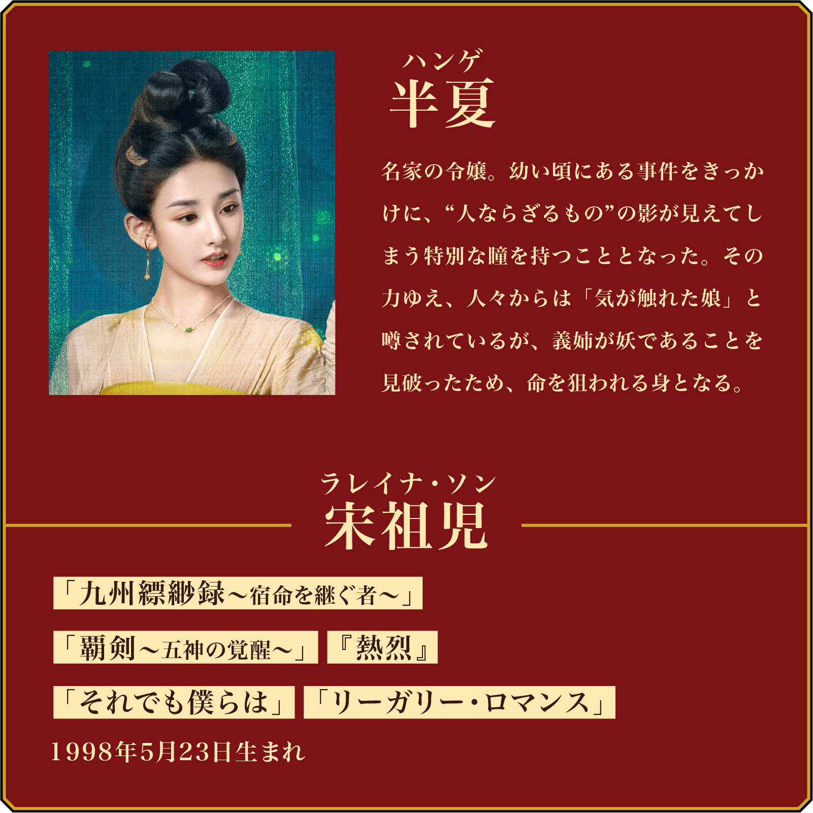 半夏(ハンゲ)名家の令嬢。幼い頃にある事件をきっかけに、“人ならざるもの”の影が見えてしまう特別な瞳を持つこととなった。その力ゆえ、人々からは「気が触れた娘」と噂されているが、義姉が妖であることを見破ったため、命を狙われる身となる。/役者名・・・宋祖児(ラレイナ・ソン)「九州縹緲録~宿命を継ぐ者~」「覇剣~五神の覚醒~」『熱烈』「それでも僕らは」「リーガリー・ロマンス」1998年5月23日生まれ。 | 無憂渡~瞳に映った真実の愛~|衛星劇場