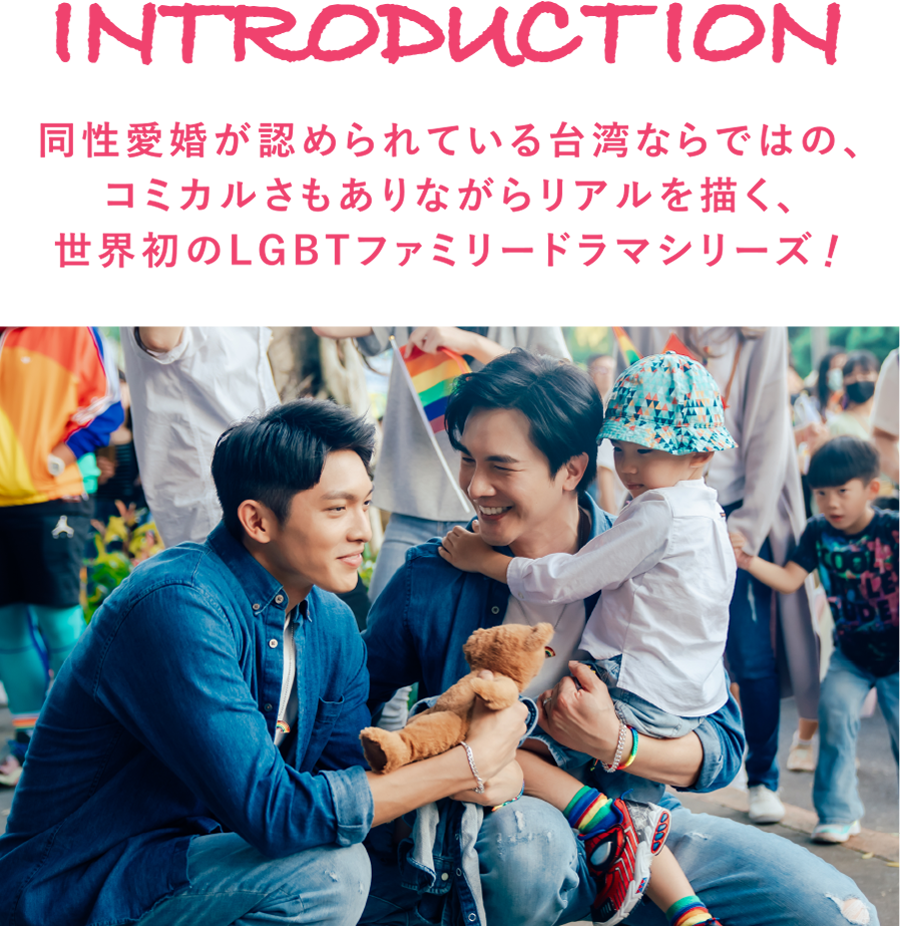 同性愛婚が認められている台湾ならではの、コミカルさもありながらリアルを描く、世界初のLGBTファミリードラマシリーズ！ - INTRODUCTION | PAPA & DADDY｜衛星劇場