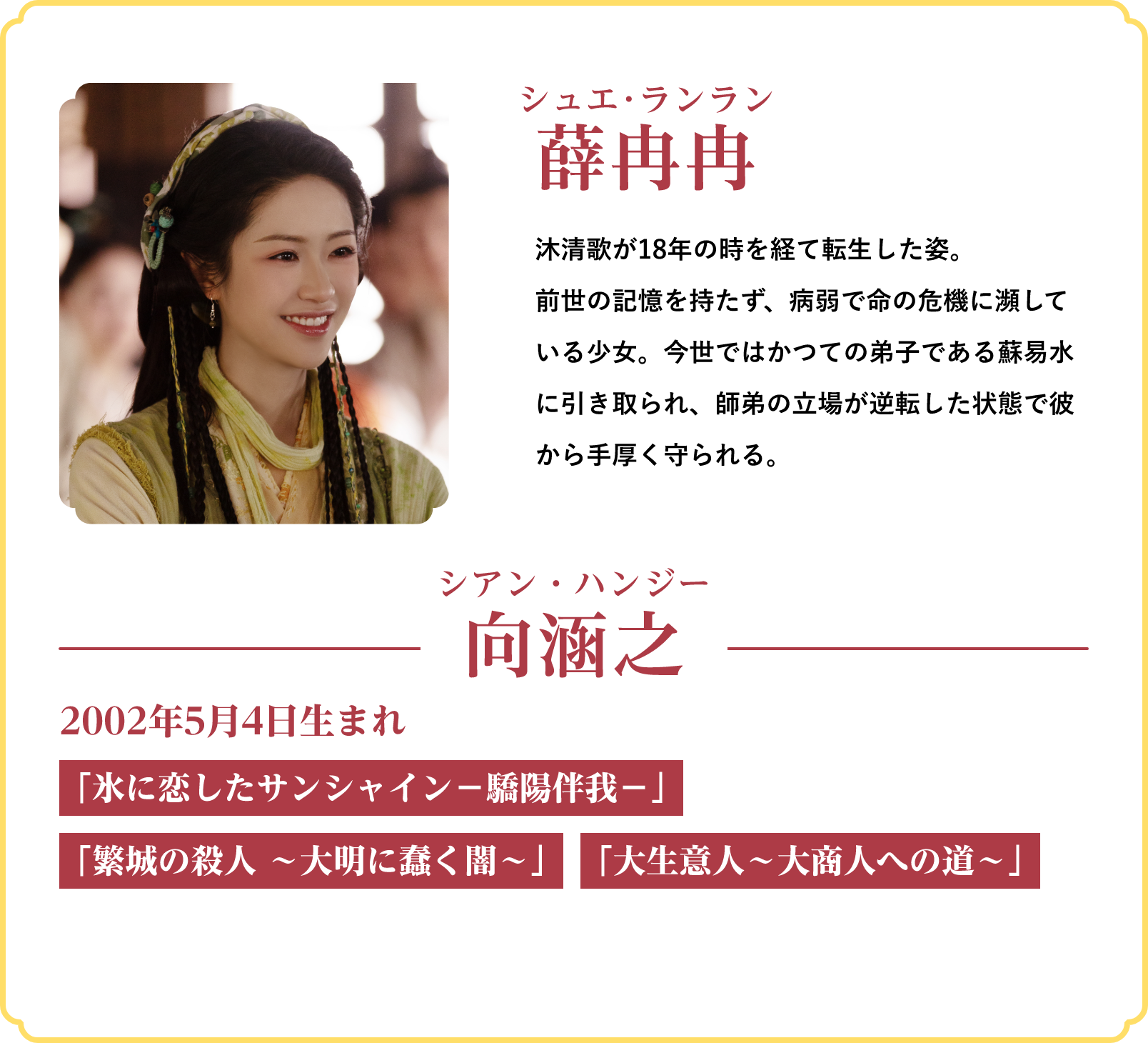 薛冉冉(シュエ・ランラン)…沐清歌が18年の時を経て転生した姿。前世の記憶を持たず、病弱で命の危機に瀕している少女。今世ではかつての弟子である蘇易水に引き取られ、師弟の立場が逆転した状態で彼から手厚く守られる。/役者:向涵之(シアン・ハンジー)2002年5月4日生まれ「氷に恋したサンシャイン‐驕陽伴我‐」「繁城の殺人 ~大明に蠢く闇~」「大生意人~大商人への道~」 | 仙台有樹〈せんだいゆうじゅ〉~二度目の恋結び~|衛星劇場