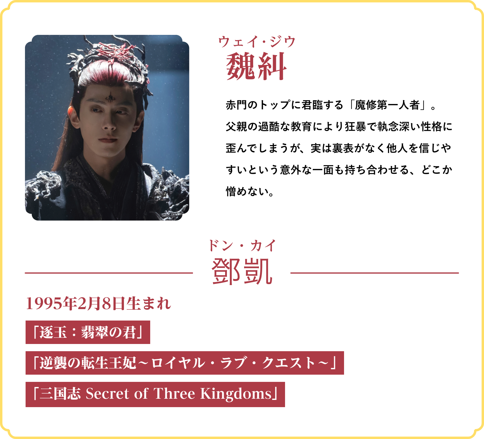 魏糾(ウェイ・ジウ)…赤門のトップに君臨する「魔修第一人者」。父親の過酷な教育により狂暴で執念深い性格に歪んでしまうが、実は裏表がなく他人を信じやすいという意外な一面も持ち合わせる、どこか憎めない。/役者:鄧凱(ドン・カイ)1995年2月8日生まれ「逐玉:翡翠の君」「逆襲の転生王妃~ロイヤル・ラブ・クエスト~」「三国志 Secret of Three Kingdoms」 | 仙台有樹〈せんだいゆうじゅ〉~二度目の恋結び~|衛星劇場
