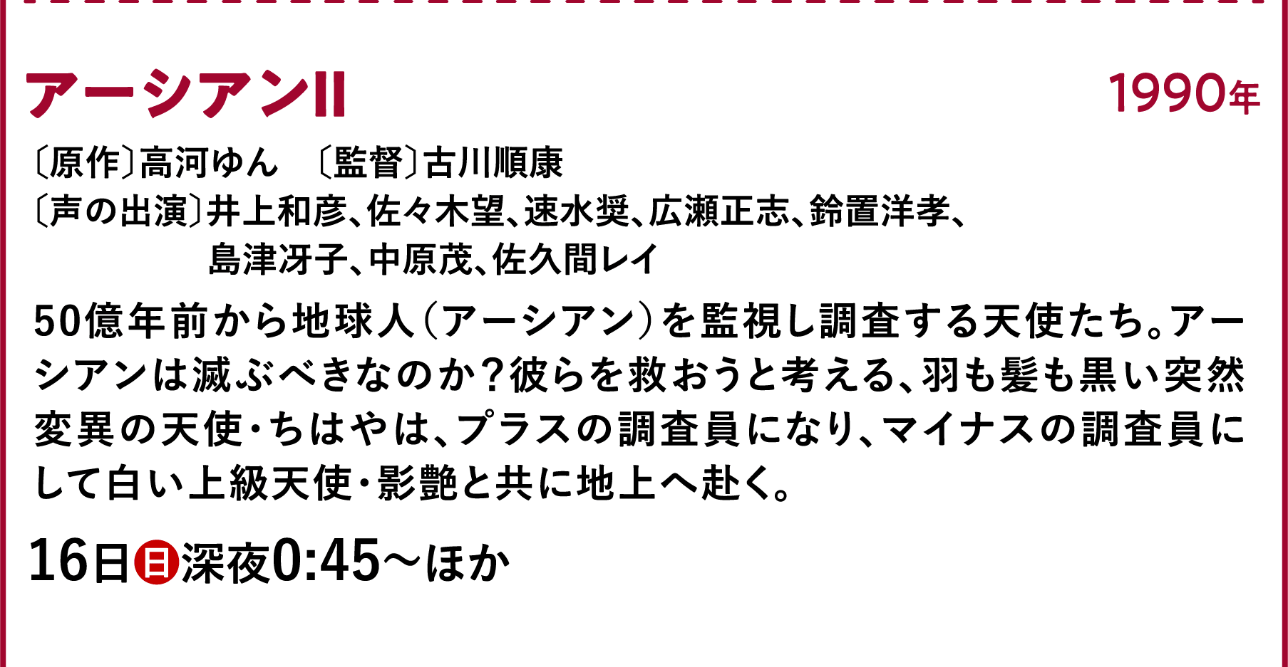 アーシアンⅡ〔原作〕高河ゆん 〔監督〕古川順康〔声の出演〕井上和彦、佐々木望、速水奨、広瀬正志、鈴置洋孝、島津冴子、中原茂、佐久間レイ 田展男、広瀬正 50億年前から地球人(アーシアン)を監視し調査する天使たち。アーシアンは滅ぶべきなのか?彼らを救おうと考える、羽も髪も黒い突然変異の天使・ちはやは、プラスの調査員になり、マイナスの調査員にして白い上級天使・影艶と共に地上へ赴く。 | 「VHSを巻き戻せ!私たちのOVA特集」特設サイト |衛星劇場