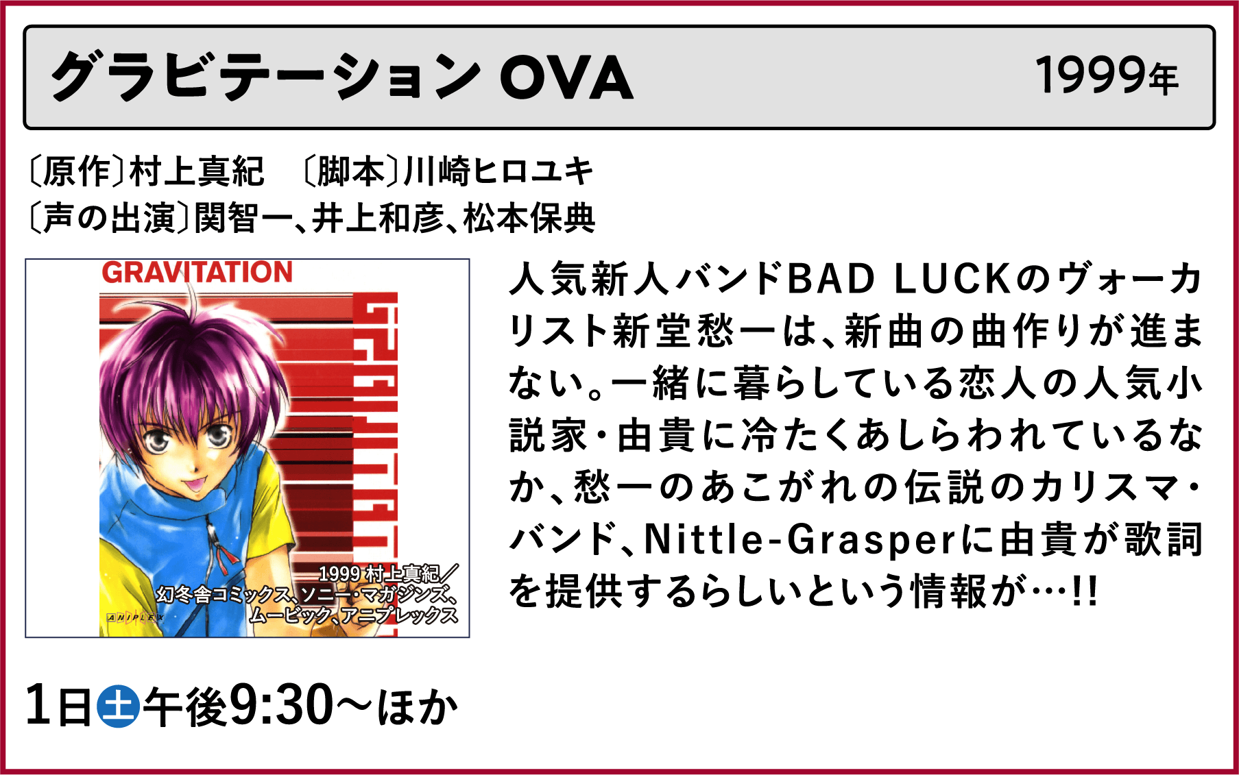 グラビテーション OVA〔原作〕村上真紀 〔脚本〕川崎ヒロユキ〔声の出演〕関智一、井上和彦、松本保典 人気新人バンドBAD LUCKのヴォーカリスト新堂愁一は、新曲の曲作りが進まない。一緒に暮らしている恋人の人気小説家・由貴に冷たくあしらわれているなか、愁一のあこがれの伝説のカリスマ・バンド、Nittle-Grasperに由貴が歌詞を提供するらしいという情報が…!! | 「VHSを巻き戻せ!私たちのOVA特集」特設サイト |衛星劇場